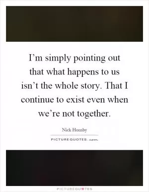 I’m simply pointing out that what happens to us isn’t the whole story. That I continue to exist even when we’re not together Picture Quote #1