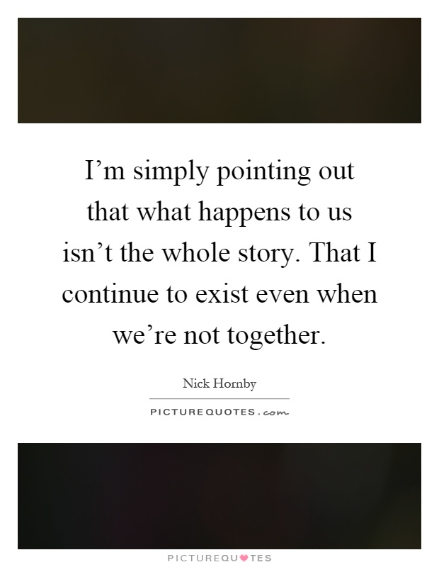 I'm simply pointing out that what happens to us isn't the whole story. That I continue to exist even when we're not together Picture Quote #1