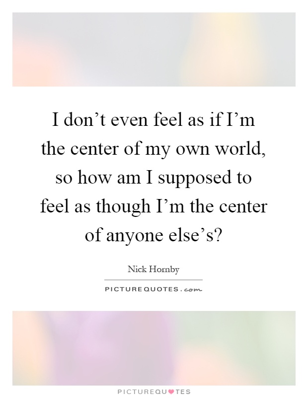 I don't even feel as if I'm the center of my own world, so how am I supposed to feel as though I'm the center of anyone else's? Picture Quote #1