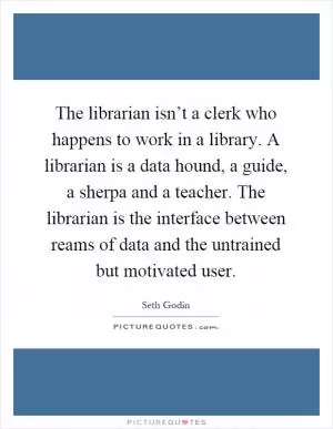 The librarian isn’t a clerk who happens to work in a library. A librarian is a data hound, a guide, a sherpa and a teacher. The librarian is the interface between reams of data and the untrained but motivated user Picture Quote #1