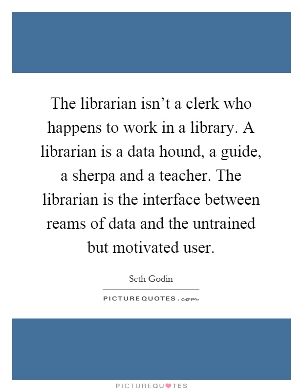 The librarian isn't a clerk who happens to work in a library. A librarian is a data hound, a guide, a sherpa and a teacher. The librarian is the interface between reams of data and the untrained but motivated user Picture Quote #1