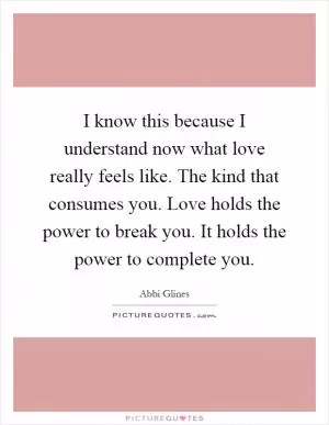 I know this because I understand now what love really feels like. The kind that consumes you. Love holds the power to break you. It holds the power to complete you Picture Quote #1