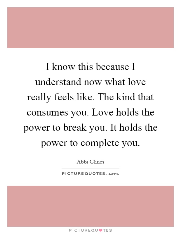 I know this because I understand now what love really feels like. The kind that consumes you. Love holds the power to break you. It holds the power to complete you Picture Quote #1