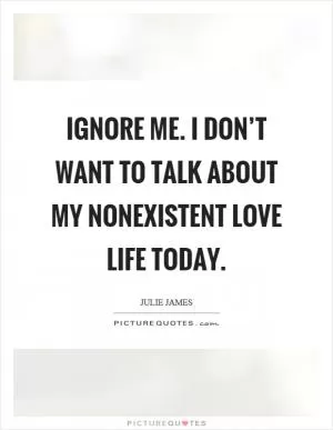 Ignore me. I don’t want to talk about my nonexistent love life today Picture Quote #1
