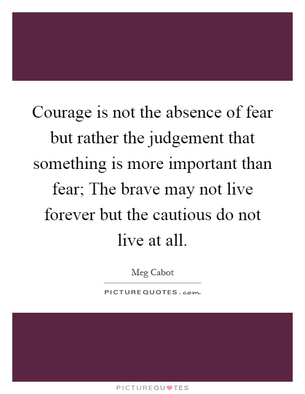 Courage is not the absence of fear but rather the judgement that something is more important than fear; The brave may not live forever but the cautious do not live at all Picture Quote #1