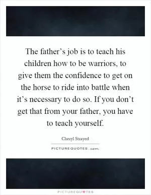 The father’s job is to teach his children how to be warriors, to give them the confidence to get on the horse to ride into battle when it’s necessary to do so. If you don’t get that from your father, you have to teach yourself Picture Quote #1