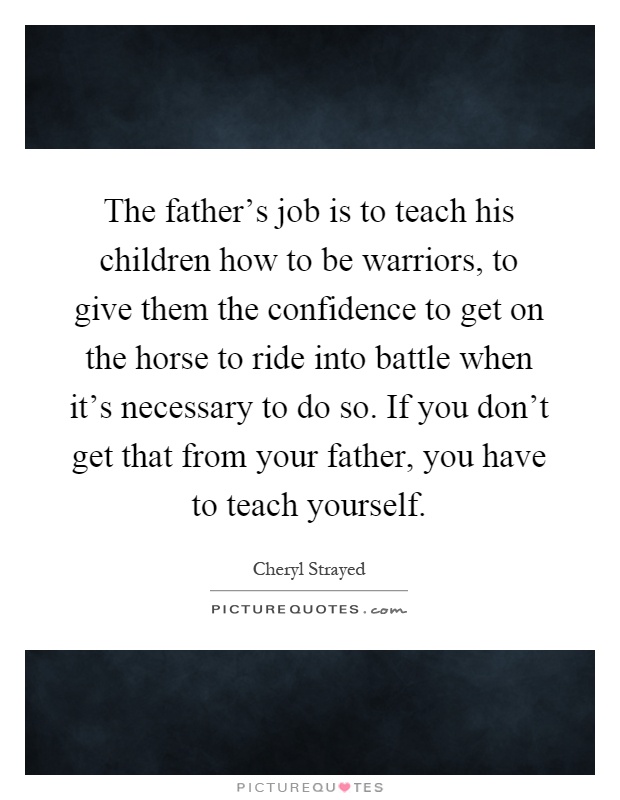 The father's job is to teach his children how to be warriors, to give them the confidence to get on the horse to ride into battle when it's necessary to do so. If you don't get that from your father, you have to teach yourself Picture Quote #1