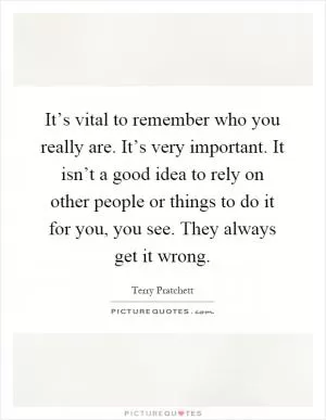 It’s vital to remember who you really are. It’s very important. It isn’t a good idea to rely on other people or things to do it for you, you see. They always get it wrong Picture Quote #1