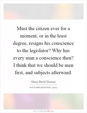 Must the citizen ever for a moment, or in the least degree, resigns his conscience to the legislator? Why has every man a conscience then? I think that we should be men first, and subjects afterward Picture Quote #1