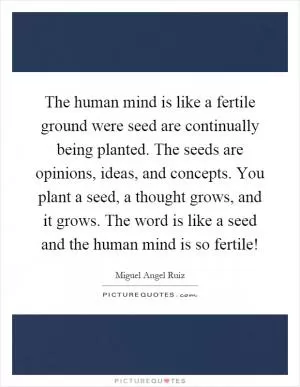 The human mind is like a fertile ground were seed are continually being planted. The seeds are opinions, ideas, and concepts. You plant a seed, a thought grows, and it grows. The word is like a seed and the human mind is so fertile! Picture Quote #1
