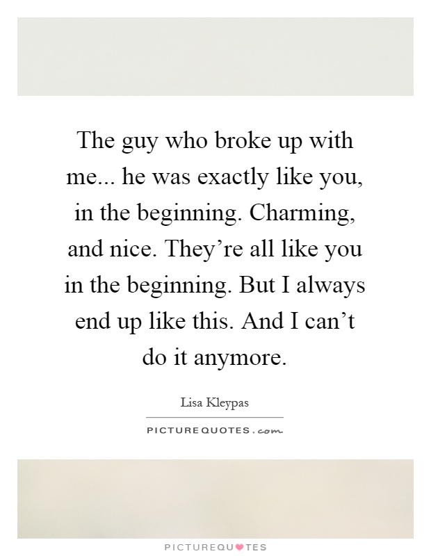 The guy who broke up with me... he was exactly like you, in the beginning. Charming, and nice. They're all like you in the beginning. But I always end up like this. And I can't do it anymore Picture Quote #1