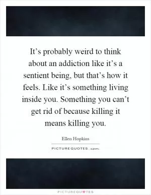 It’s probably weird to think about an addiction like it’s a sentient being, but that’s how it feels. Like it’s something living inside you. Something you can’t get rid of because killing it means killing you Picture Quote #1