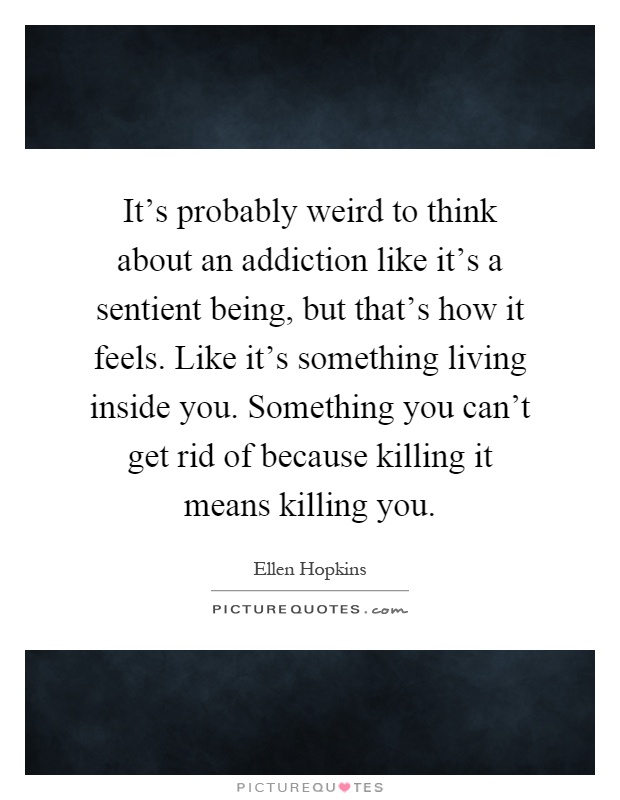 It's probably weird to think about an addiction like it's a sentient being, but that's how it feels. Like it's something living inside you. Something you can't get rid of because killing it means killing you Picture Quote #1