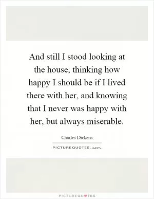 And still I stood looking at the house, thinking how happy I should be if I lived there with her, and knowing that I never was happy with her, but always miserable Picture Quote #1