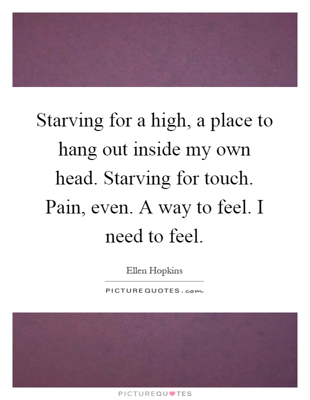 Starving for a high, a place to hang out inside my own head. Starving for touch. Pain, even. A way to feel. I need to feel Picture Quote #1
