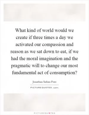 What kind of world would we create if three times a day we activated our compassion and reason as we sat down to eat, if we had the moral imagination and the pragmatic will to change our most fundamental act of consumption? Picture Quote #1