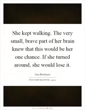 She kept walking. The very small, brave part of her brain knew that this would be her one chance. If she turned around, she would lose it Picture Quote #1