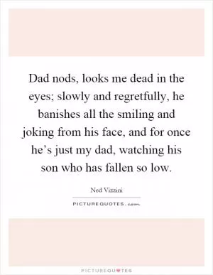 Dad nods, looks me dead in the eyes; slowly and regretfully, he banishes all the smiling and joking from his face, and for once he’s just my dad, watching his son who has fallen so low Picture Quote #1