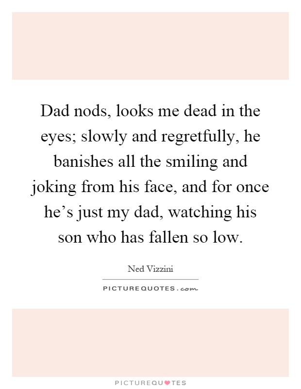 Dad nods, looks me dead in the eyes; slowly and regretfully, he banishes all the smiling and joking from his face, and for once he's just my dad, watching his son who has fallen so low Picture Quote #1
