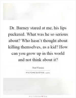 Dr. Barney stared at me, his lips puckered. What was he so serious about? Who hasn’t thought about killing themselves, as a kid? How can you grow up in this world and not think about it? Picture Quote #1