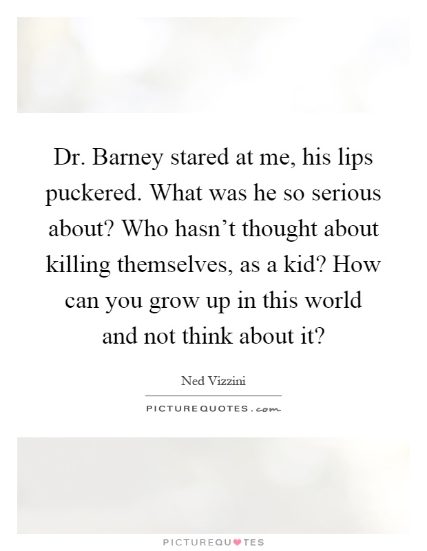 Dr. Barney stared at me, his lips puckered. What was he so serious about? Who hasn't thought about killing themselves, as a kid? How can you grow up in this world and not think about it? Picture Quote #1