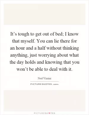 It’s tough to get out of bed; I know that myself. You can lie there for an hour and a half without thinking anything, just worrying about what the day holds and knowing that you won’t be able to deal with it Picture Quote #1