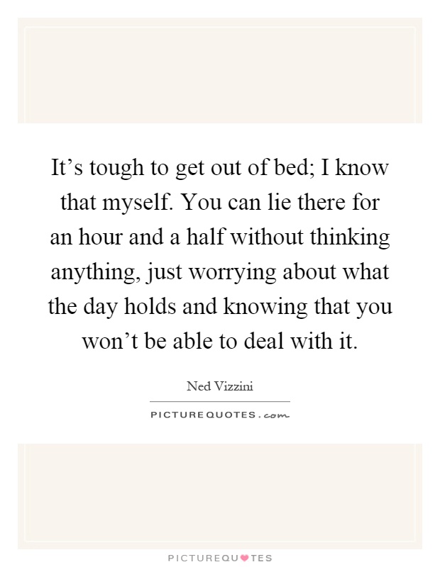 It's tough to get out of bed; I know that myself. You can lie there for an hour and a half without thinking anything, just worrying about what the day holds and knowing that you won't be able to deal with it Picture Quote #1