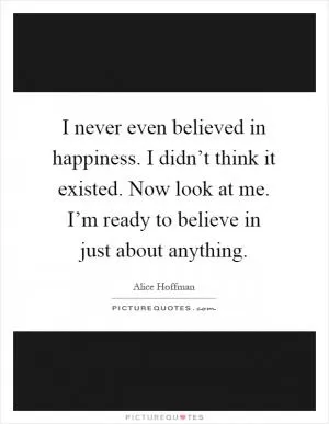 I never even believed in happiness. I didn’t think it existed. Now look at me. I’m ready to believe in just about anything Picture Quote #1