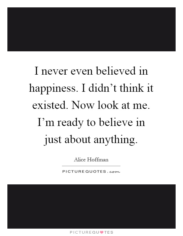 I never even believed in happiness. I didn't think it existed. Now look at me. I'm ready to believe in just about anything Picture Quote #1