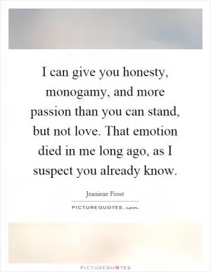 I can give you honesty, monogamy, and more passion than you can stand, but not love. That emotion died in me long ago, as I suspect you already know Picture Quote #1