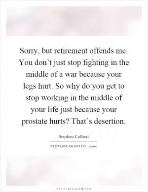 Sorry, but retirement offends me. You don’t just stop fighting in the middle of a war because your legs hurt. So why do you get to stop working in the middle of your life just because your prostate hurts? That’s desertion Picture Quote #1
