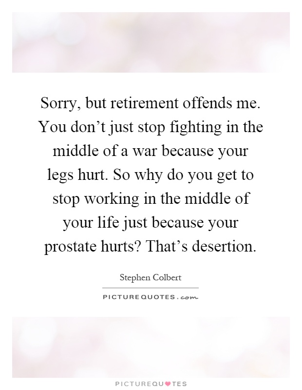 Sorry, but retirement offends me. You don't just stop fighting in the middle of a war because your legs hurt. So why do you get to stop working in the middle of your life just because your prostate hurts? That's desertion Picture Quote #1