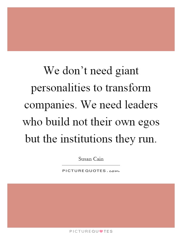 We don't need giant personalities to transform companies. We need leaders who build not their own egos but the institutions they run Picture Quote #1
