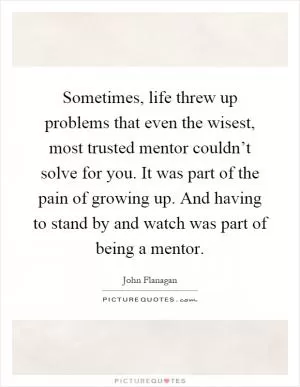 Sometimes, life threw up problems that even the wisest, most trusted mentor couldn’t solve for you. It was part of the pain of growing up. And having to stand by and watch was part of being a mentor Picture Quote #1