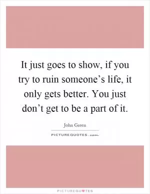 It just goes to show, if you try to ruin someone’s life, it only gets better. You just don’t get to be a part of it Picture Quote #1