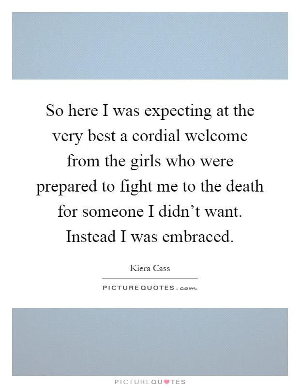 So here I was expecting at the very best a cordial welcome from the girls who were prepared to fight me to the death for someone I didn't want. Instead I was embraced Picture Quote #1