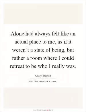 Alone had always felt like an actual place to me, as if it weren’t a state of being, but rather a room where I could retreat to be who I really was Picture Quote #1