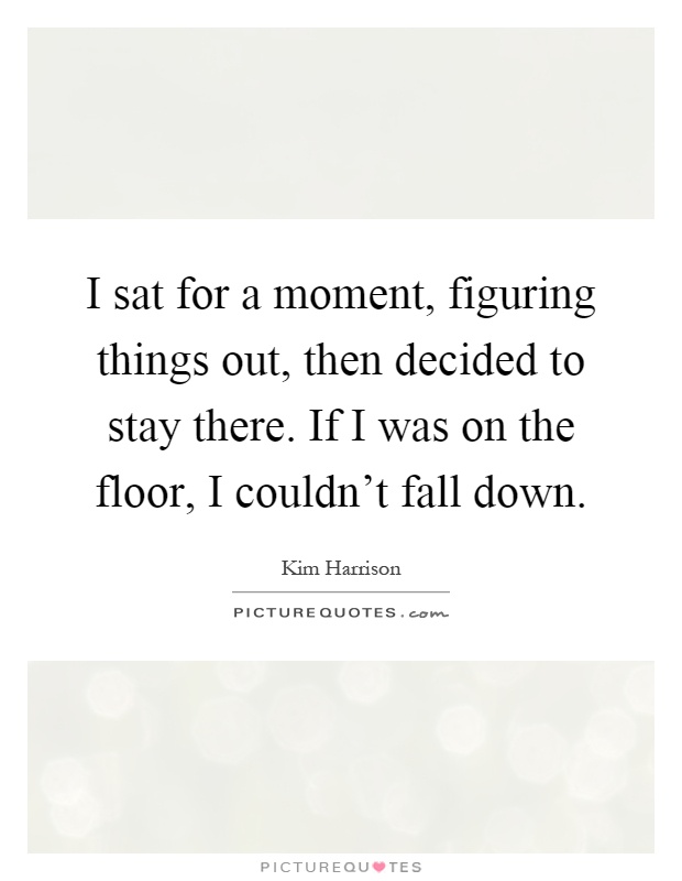 I sat for a moment, figuring things out, then decided to stay there. If I was on the floor, I couldn't fall down Picture Quote #1