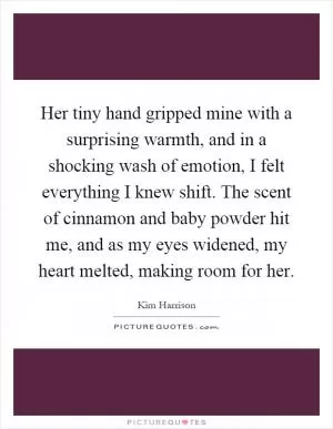 Her tiny hand gripped mine with a surprising warmth, and in a shocking wash of emotion, I felt everything I knew shift. The scent of cinnamon and baby powder hit me, and as my eyes widened, my heart melted, making room for her Picture Quote #1