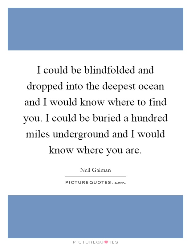 I could be blindfolded and dropped into the deepest ocean and I would know where to find you. I could be buried a hundred miles underground and I would know where you are Picture Quote #1