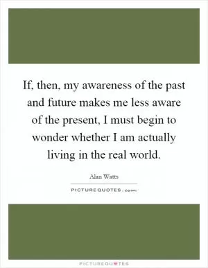 If, then, my awareness of the past and future makes me less aware of the present, I must begin to wonder whether I am actually living in the real world Picture Quote #1