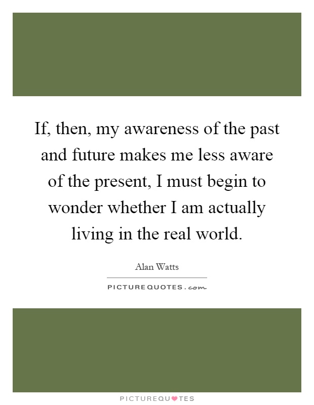 If, then, my awareness of the past and future makes me less aware of the present, I must begin to wonder whether I am actually living in the real world Picture Quote #1