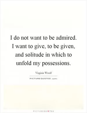 I do not want to be admired. I want to give, to be given, and solitude in which to unfold my possessions Picture Quote #1