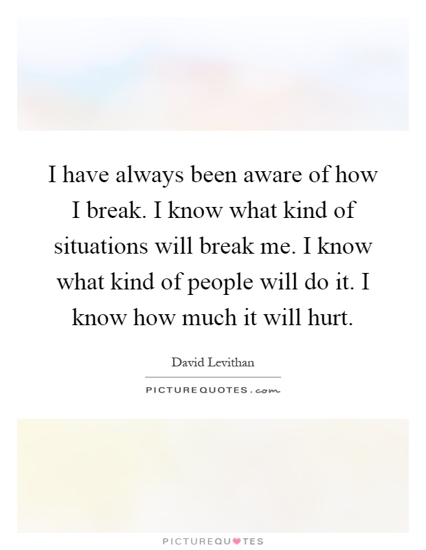 I have always been aware of how I break. I know what kind of situations will break me. I know what kind of people will do it. I know how much it will hurt Picture Quote #1