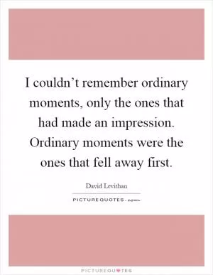 I couldn’t remember ordinary moments, only the ones that had made an impression. Ordinary moments were the ones that fell away first Picture Quote #1