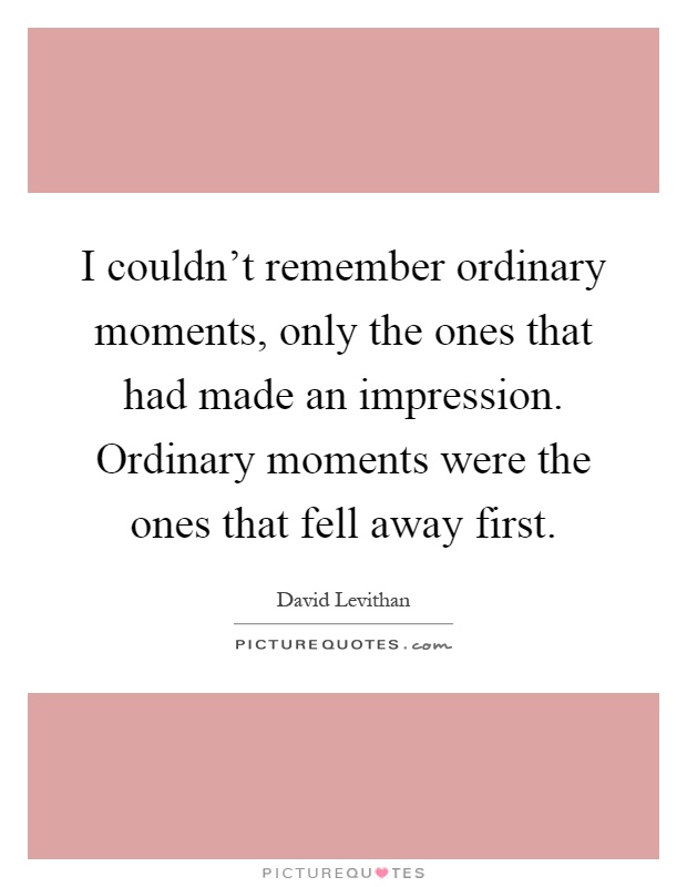 I couldn't remember ordinary moments, only the ones that had made an impression. Ordinary moments were the ones that fell away first Picture Quote #1