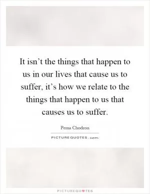 It isn’t the things that happen to us in our lives that cause us to suffer, it’s how we relate to the things that happen to us that causes us to suffer Picture Quote #1