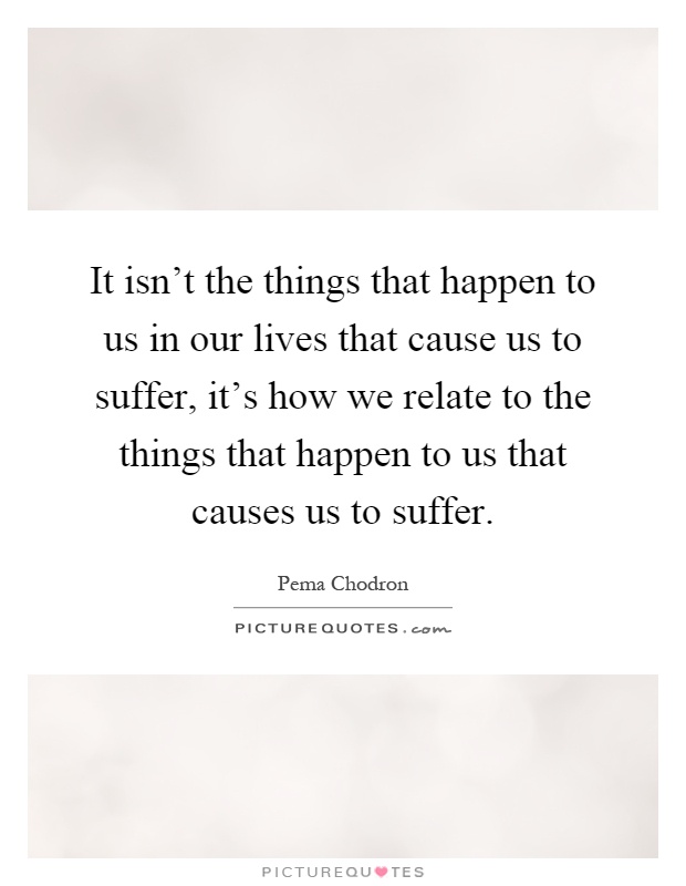 It isn't the things that happen to us in our lives that cause us to suffer, it's how we relate to the things that happen to us that causes us to suffer Picture Quote #1