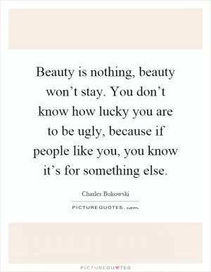 Beauty is nothing, beauty won’t stay. You don’t know how lucky you are to be ugly, because if people like you, you know it’s for something else Picture Quote #1