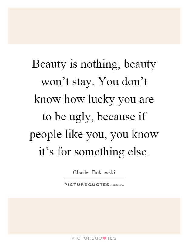 Beauty is nothing, beauty won't stay. You don't know how lucky you are to be ugly, because if people like you, you know it's for something else Picture Quote #1